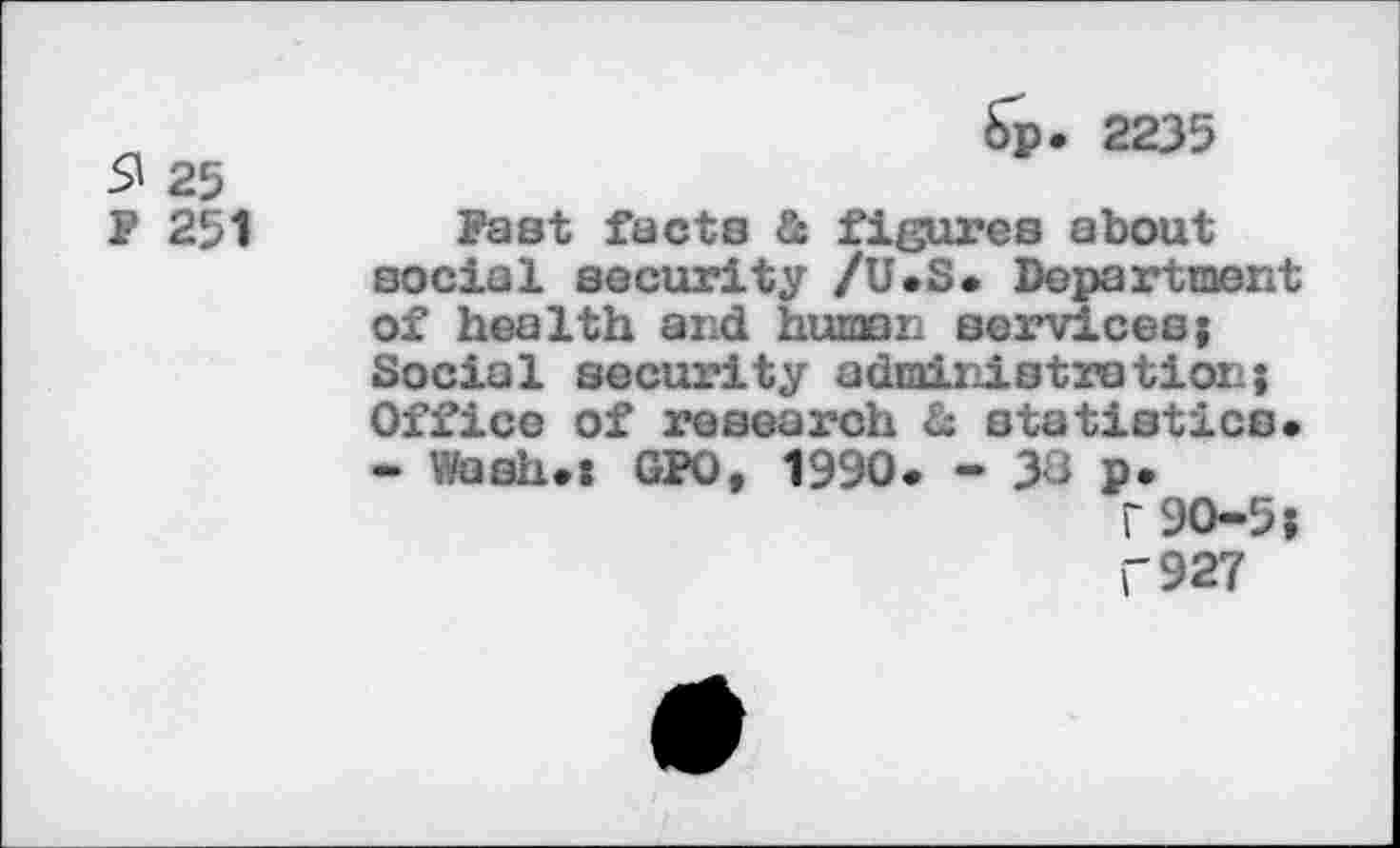 ﻿S» 25
F 251
6р. 2235
Fast facts & figures about social security /U.S. Department of health and human services; Social security administration; Office of research & statistics. - Wash.: GPO, 1990. - 3J p.
Г 90-5;
Г 927